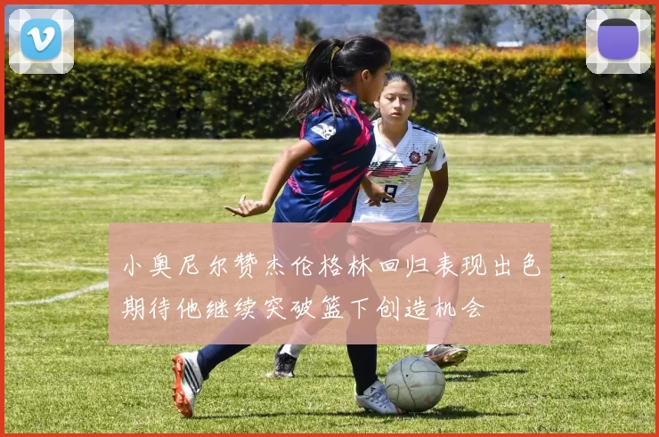 小奥尼尔赞杰伦格林回归表现出色期待他继续突破篮下创造机会