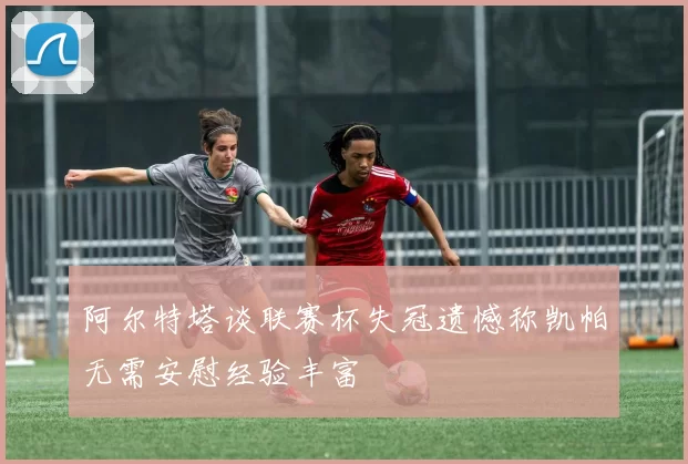 阿尔特塔谈联赛杯失冠遗憾称凯帕无需安慰经验丰富