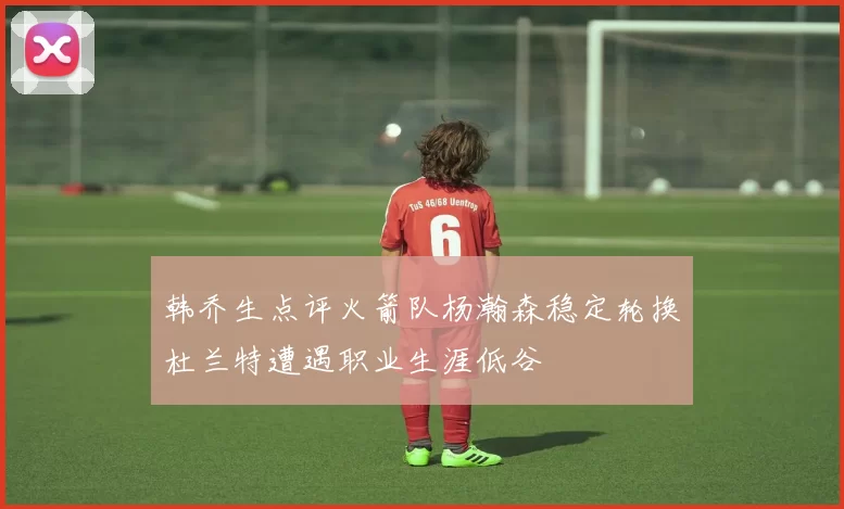 韩乔生点评火箭队杨瀚森稳定轮换杜兰特遭遇职业生涯低谷