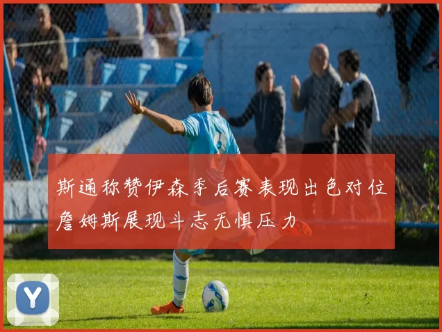 斯通称赞伊森季后赛表现出色对位詹姆斯展现斗志无惧压力