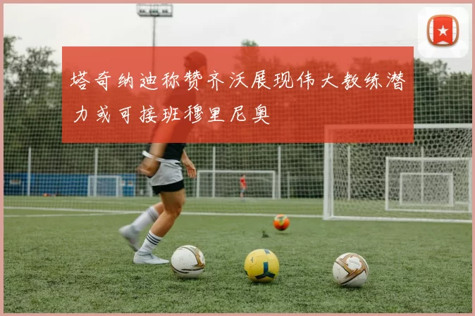 塔奇纳迪称赞齐沃展现伟大教练潜力或可接班穆里尼奥