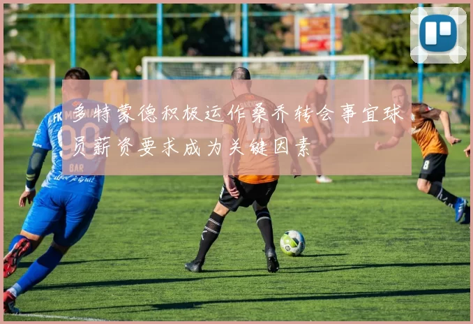 多特蒙德积极运作桑乔转会事宜球员薪资要求成为关键因素