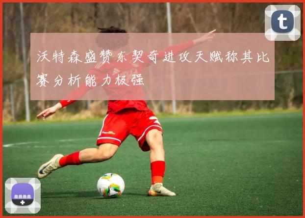 沃特森盛赞东契奇进攻天赋称其比赛分析能力极强