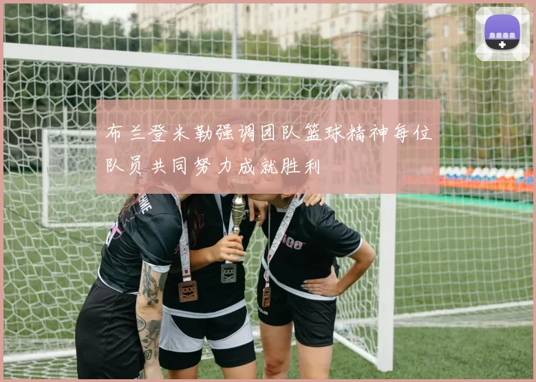 布兰登米勒强调团队篮球精神每位队员共同努力成就胜利