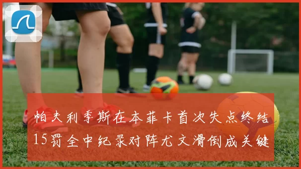 帕夫利季斯在本菲卡首次失点终结15罚全中纪录对阵尤文滑倒成关键时刻