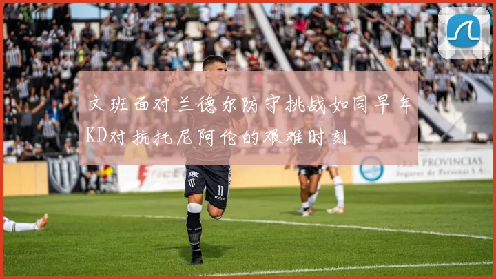 文班面对兰德尔防守挑战如同早年KD对抗托尼阿伦的艰难时刻