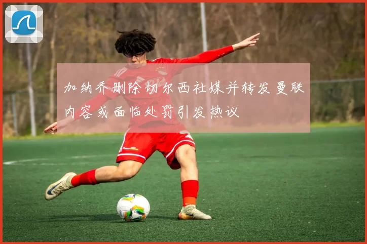 加纳乔删除切尔西社媒并转发曼联内容或面临处罚引发热议