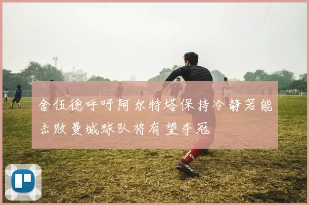 舍伍德呼吁阿尔特塔保持冷静若能击败曼城球队将有望夺冠